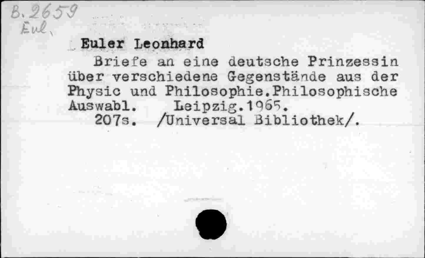 ﻿Euler Leonhard
Briefe an eine deutsche Prinzessin über verschiedene Gegenstände aus der Physic und Philosophie.Philosophische Auswahl.	Leipzig. 19 ö1^.
207s. /Universal Bibliothek/.